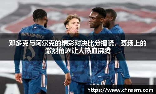 邓多克与阿尔克的精彩对决比分揭晓，赛场上的激烈角逐让人热血沸腾