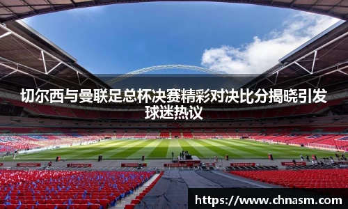 切尔西与曼联足总杯决赛精彩对决比分揭晓引发球迷热议